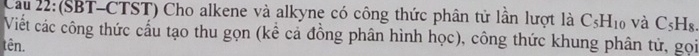 Cau 22: (SBT-CTST) Cho alkene và alkyne có công thức phân tử lần lượt là C_5H_10 và C_5H_8. 
Viết các công thức cấu tạo thu gọn (kể cả đồng phân hình học), công thức khung phân tử, gọi 
tên.