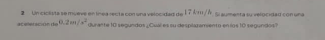 Un ciclista se mueve en línea recta con una velocidad de 17k 111/ /. Si aumenta su velocidad con una 
aceleración de 0.2m/s^2 durante 10 segundos ¿Cuál es su desplazamiento en los 10 segundos?