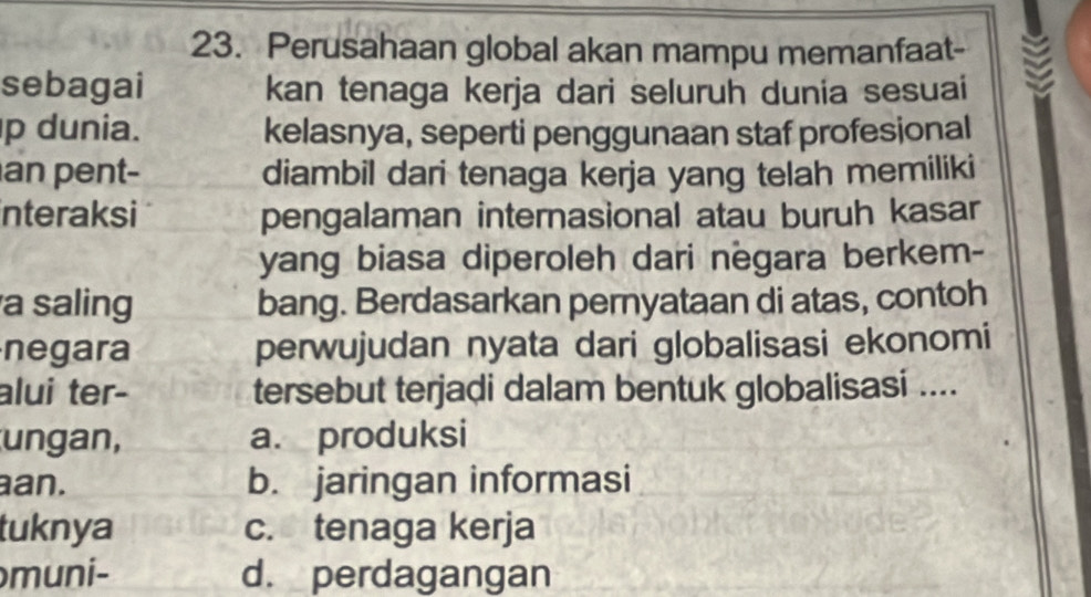 Perusahaan global akan mampu memanfaat-
sebagai kan tenaga kerja dari seluruh dunia sesuai
p dunia. kelasnya, seperti penggunaan staf profesional
an pent- diambil dari tenaga kerja yang telah memiliki
interaksi pengalaman internasional atau buruh kasar
yang biasa diperoleh dari negara berkem-
a saling bang. Berdasarkan pernyataan di atas, contoh
negara perwujudan nyata dari globalisasi ekonomi
alui ter- tersebut terjadi dalam bentuk globalisasi ....
ungan, a. produksi
an. b. jaringan informasi
tuknya c. tenaga kerja
muni- d. perdagangan