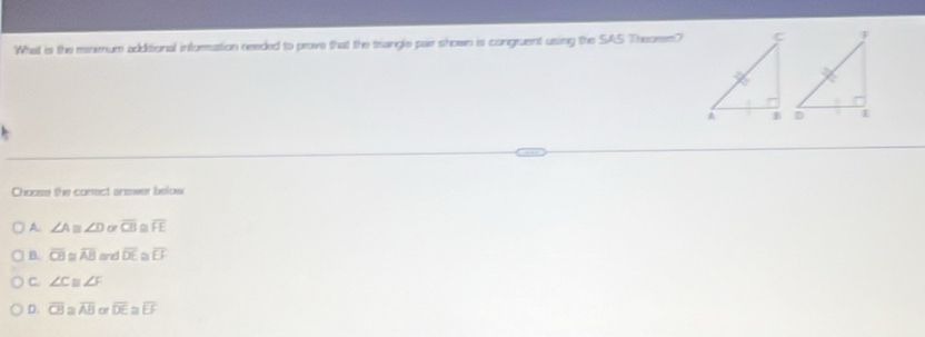 What is the menmum additional information needed to prove that the triangle pair shown is congruent using the SAS Theorem?
Choase the conect answer below
A ∠ A m ∠ D or overline CB overline FE
B. overline CB overline AB and overline DE a overline EF
C. ∠ c ∠ F
D. overline CB a overline AB or overline DE≌ overline EF