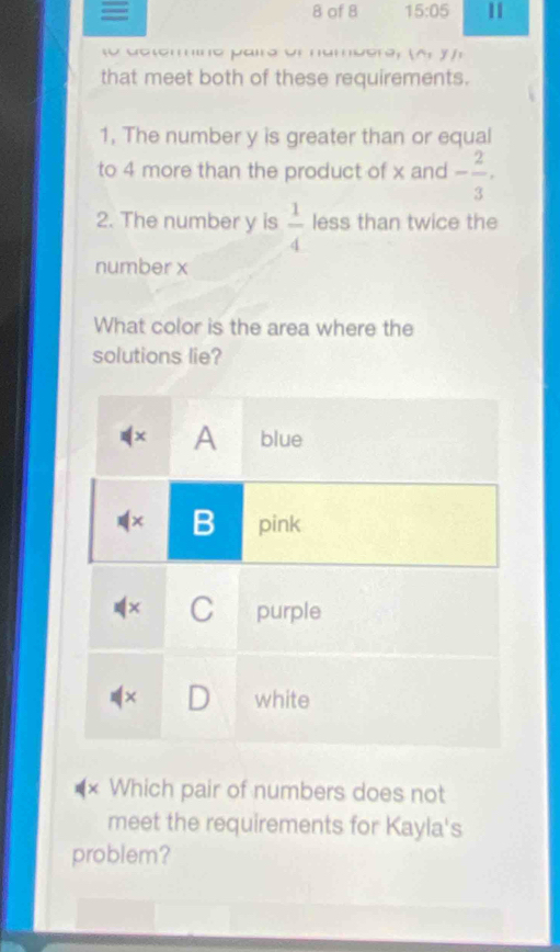 = 8 of 8 15:05 11

(A,y)_1
that meet both of these requirements. 
1, The number y is greater than or equal 
to 4 more than the product of x and - 2/3 . 
2. The number y is  1/4  less than twice the 
number x
What color is the area where the 
solutions lie? 
A blue 
(× B pink 
+ C purple 
white 
* Which pair of numbers does not 
meet the requirements for Kayla's 
problem?