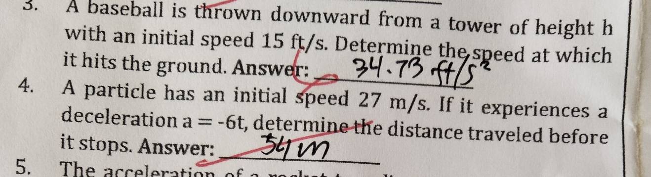 A baseball is thrown downward from a tower of height h
with an initial speed 15 ft/s. Determine the speed at which 
_ 
it hits the ground. Answer: 
4. A particle has an initial speed 27 m/s. If it experiences a 
deceleration a=-6t , determine the distance traveled before 
_ 
it stops. Answer: 
5. The acceleration