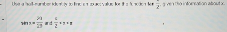 Use a half-number identity to find an exact value for the function tan  x/2  , given the information about x.
sin x= 20/29  and  π /2 