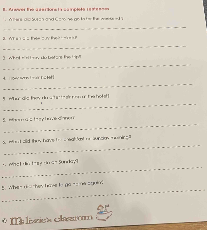 Answer the questions in complete sentences 
1. Where did Susan and Caroline go to for the weekend ? 
_ 
2. When did they buy their tickets? 
_ 
3. What did they do before the trip? 
_ 
4. How was their hotel? 
_ 
_ 
5. What did they do after their nap at the hotel? 
_ 
5. Where did they have dinner? 
_ 
6. What did they have for breakfast on Sunday morning? 
_ 
7. What did they do on Sunday? 
_ 
8. When did they have to go home again? 
M lizzie's classrom