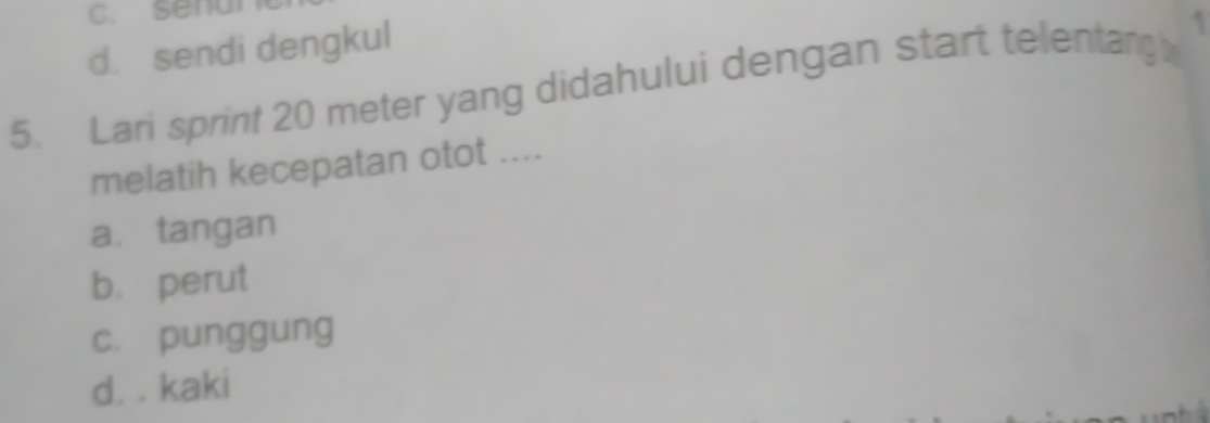 C. sena
d. sendi dengkul
5. Lari sprint 20 meter yang didahului dengan start telentang 1
melatih kecepatan otot ....
a. tangan
b. perut
c. punggung
d. . kaki