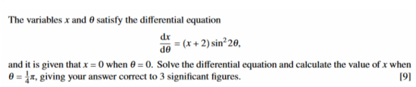 The variables x and θ satisfy the differential equation
 dx/dθ  =(x+2)sin^22θ , 
and it is given that x=0 when θ =0. Solve the differential equation and calculate the value of x when
θ = 1/4 π , giving your answer correct to 3 significant figures. [9]