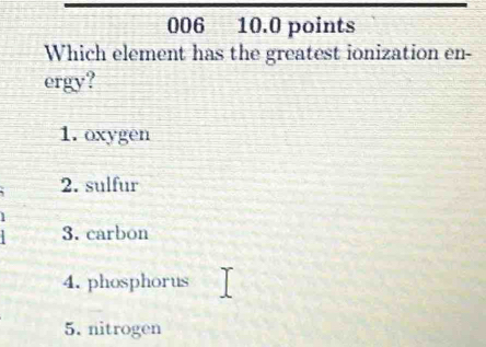 006 10.0 points
Which element has the greatest ionization en-
ergy?
1. oxygen
2. sulfur
3. carbon
4. phosphorus
5. nitrogen