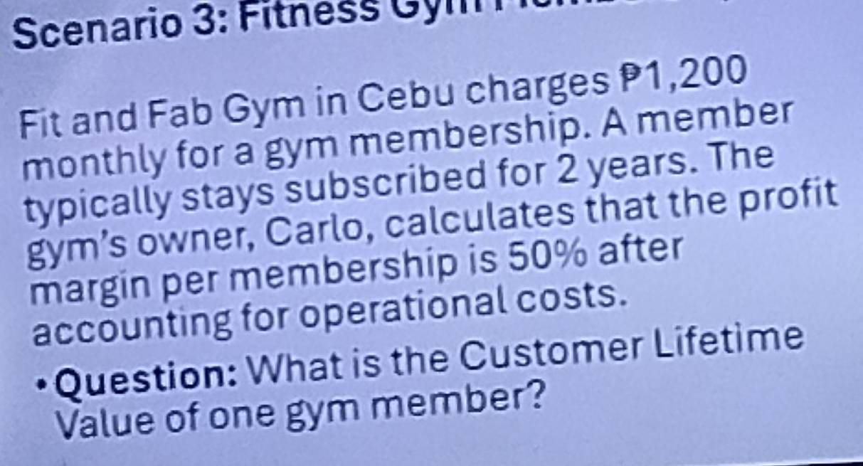 Scenario 3: Fitness Gym 
Fit and Fab Gym in Cebu charges P1,200
monthly for a gym membership. A member 
typically stays subscribed for 2 years. The 
gym’s owner, Carlo, calculates that the profit 
margin per membership is 50% after 
accounting for operational costs. 
•Question: What is the Customer Lifetime 
Value of one gym member?