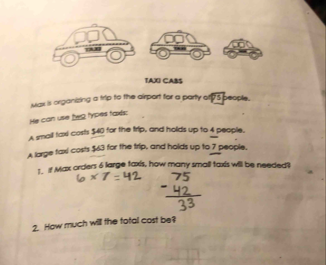 TAXI CABS 
Max is organizing a frip to the airport for a party of 75 people. 
He can use two types faxis: 
A small taxi costs $40 for the trip, and holds up to 4 people. 
A large taxi costs $63 for the trip, and holds up to 7 people. 
1. If Max orders 6 large taxis, how many small taxis will be needed? 
2. How much will the total cost be?