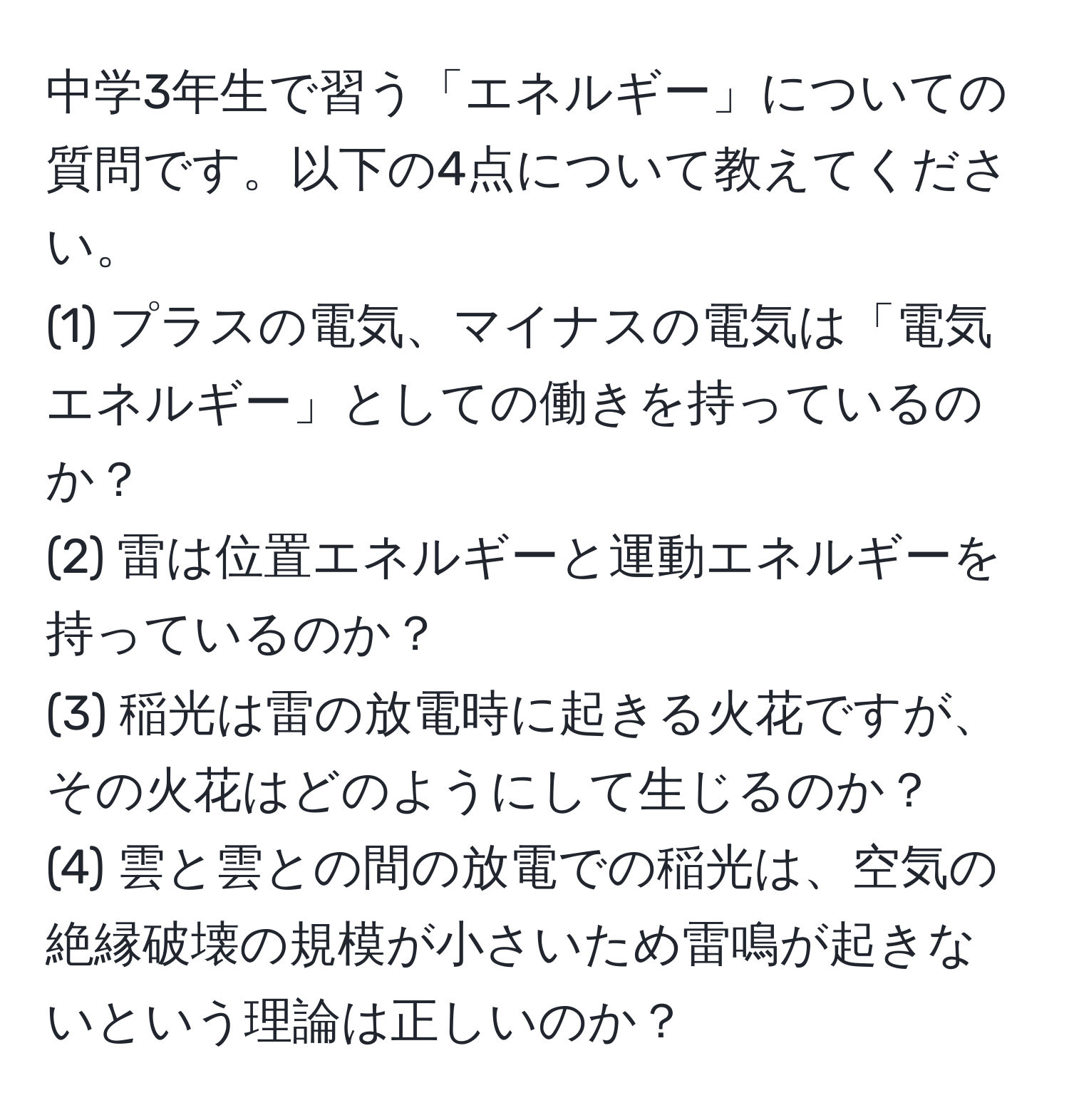 中学3年生で習う「エネルギー」についての質問です。以下の4点について教えてください。  
(1) プラスの電気、マイナスの電気は「電気エネルギー」としての働きを持っているのか？  
(2) 雷は位置エネルギーと運動エネルギーを持っているのか？  
(3) 稲光は雷の放電時に起きる火花ですが、その火花はどのようにして生じるのか？  
(4) 雲と雲との間の放電での稲光は、空気の絶縁破壊の規模が小さいため雷鳴が起きないという理論は正しいのか？