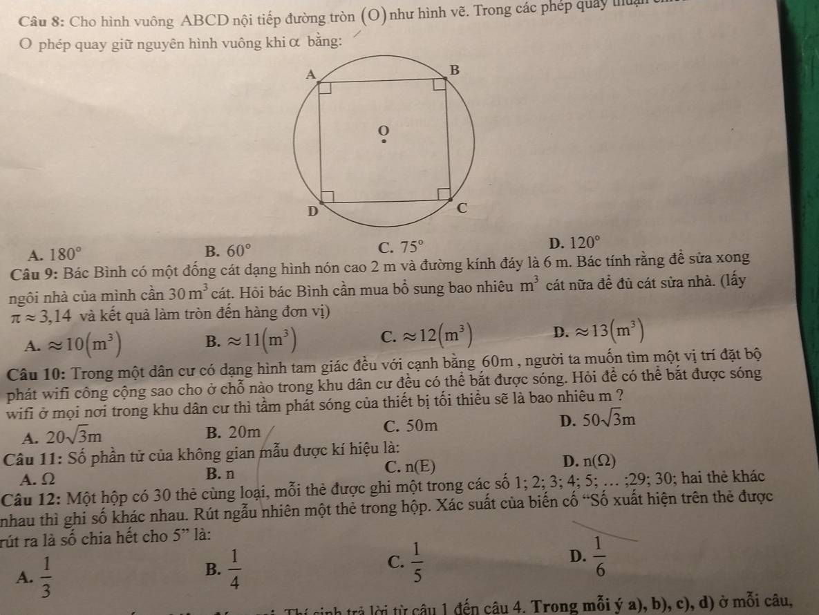 Cho hình vuông ABCD nội tiếp đường tròn (O) như hình vẽ. Trong các phép quây thua
O phép quay giữ nguyên hình vuông khi α bằng:
A. 180° B. 60° C. 75° D. 120°
Câu 9: Bác Bình có một đống cát dạng hình nón cao 2 m và đường kính đáy là 6 m. Bác tính rằng đề sửa xong
ngôi nhà của mình cần 30m^3 cát. Hỏi bác Bình cần mua bổ sung bao nhiêu m^3 cát nữa đề đủ cát sửa nhà. (lấy
π approx 3,14 và kết quả làm tròn đến hàng đơn vị)
A. approx 10(m^3) B. approx 11(m^3) C. approx 12(m^3) D. approx 13(m^3)
Câu 10: Trong một dân cư có dạng hình tam giác đều với cạnh bằng 60m , người ta muốn tìm một vị trí đặt bộ
phát wifi công cộng sao cho ở chỗ nào trong khu dân cư đều có thể bắt được sóng. Hỏi để có thể bắt được sóng
wifi ở mọi nơi trong khu dân cư thì tầm phát sóng của thiết bị tối thiều sẽ là bao nhiêu m ?
A. 20sqrt(3)m B. 20m C. 50m D. 50sqrt(3)m
Câu 11: Số phần tử của không gian mẫu được kí hiệu là:
A. Ω B. n C. n(E) D. n(Omega )
Câu 12: Một hộp có 30 thẻ cùng loại, mỗi thẻ được ghi một trong các số 1; 2; 3; 4; 5; ... ;29; 30; hai thẻ khác
nhau thì ghi số khác nhau. Rút ngẫu nhiên một thẻ trong hộp. Xác suất của biến cố “Số xuất hiện trên thẻ được
rút ra là số chia hết cho 5'' là:
A.  1/3 
D.
B.  1/4   1/5   1/6 
C.
nh trả lời từ câu 1 đến câu 4. Trong mỗi ý a), b), c), d) ở mỗi câu,