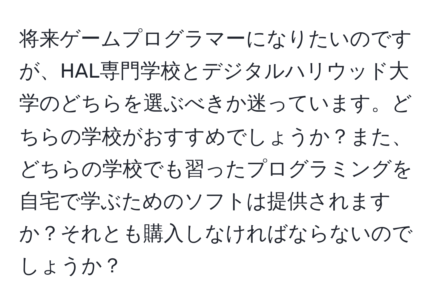 将来ゲームプログラマーになりたいのですが、HAL専門学校とデジタルハリウッド大学のどちらを選ぶべきか迷っています。どちらの学校がおすすめでしょうか？また、どちらの学校でも習ったプログラミングを自宅で学ぶためのソフトは提供されますか？それとも購入しなければならないのでしょうか？