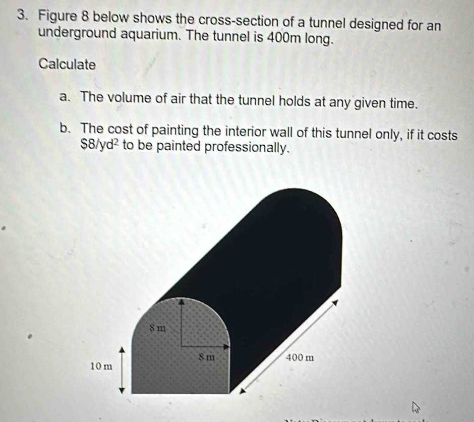 Figure 8 below shows the cross-section of a tunnel designed for an 
underground aquarium. The tunnel is 400m long. 
Calculate 
a. The volume of air that the tunnel holds at any given time. 
b. The cost of painting the interior wall of this tunnel only, if it costs
$8/yd² to be painted professionally.