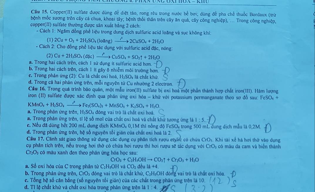 Copper(II) sulfate được dùng để diệt tảo, rong rêu trong nước bể bơi; dùng để pha chế thuốc Bordaux (trừ
bệnh mốc sương trên cây cả chua, khoai tây; bệnh thối thân trên cây ăn quả, cây công nghiệp), ... Trong công nghiệp,
copper(II) sulfate thường được sản xuất bằng 2 cách:
- Cách 1: Ngầm đồng phế liệu trong dung dịch sulfuric acid loãng và sục không khí:
(1) 2Cu+O_2+2H_2SO_4 (loang) xrightarrow i°2CuSO_4+2H_2O
- Cách 2: Cho đồng phế liệu tác dụng với sulfuric acid đặc, nóng:
(2) Cu+2H_2SO_4(dic)xrightarrow i°CuSO_4+SO_2uparrow +2H_2O
a. Trong hai cách trên, cách 1 sử dụng ít sulfuric acid hơn.
b. Trong hai cách trên, cách 1 ít gây ô nhiễm môi trường hơn.
c. Trong phản ứng (2): Cu là chất oxi hoá, H_2SO_4 là chất khử.
d. Trong cả hai phản ứng trên, mỗi nguyên tử Cu nhường 2 electron.
Câu 16. Trong quá trình bảo quản, một mẫu iron(II) sulfate bị oxi hoá một phần thành hợp chất iron(III). Hàm lượng
iron (II) sulfate được xác định qua phản ứng oxi hóa - khử với potassium permanganate theo sơ đồ sau: FeSO_4 +
KMnO_4+H_2SO_4xrightarrow i°Fe_2(SO_4)_3+MnSO_4+K_2SO_4+H_2O.
a. Trong phản ứng trên, H_2SO 4 đóng vai trò là chất oxi hoá.
a. Trong phản ứng trên, tỉ lệ số mol của chất oxi hoá và chất khứ tương ứng là 1:5.
c. Nếu đã dùng hết 200 mL dung dịch KMnO₄ 0,1M thi nồng độ FeSO_4 trong 500 mL dung dịch mẫu là 0,2M.
d. Trong phản ứng trên, hệ số nguyên tối giản của chất oxi hoá là 2.
Câu 17. Cảnh sát giao thông sử dụng các dụng cụ phân tích rượu etylic có chứa CrO_3. Khi tài xế há hơi thở vào dụng
cụ phân tích trên, nếu trong hơi thở có chứa hơi rượu thì hơi rượu sẽ tác dụng với CrO_3 có màu da cam và biển thành
Cr_2O_3 có màu xanh đen theo phản ứng hóa học sau:
CrO_3+C_2H_5OHto CO_2uparrow +Cr_2O_3+H_2O
a. Số oxi hóa của C trong phân tử C_2H_5OH và CO_2 dều Id+4.
b. Trong phản ứng trên, CrO_3 đóng vai trò là chất khử, C_2H_5OH I đóng vai trò là chất oxi hóa.
c. Tổng hc : số cân bằng (số nguyên tối giản) của các chất trong phản ứng trên là 10.
đ. Tỉ lệ chất khử và chất oxi hóa trong phản ứng trên là 1:4.