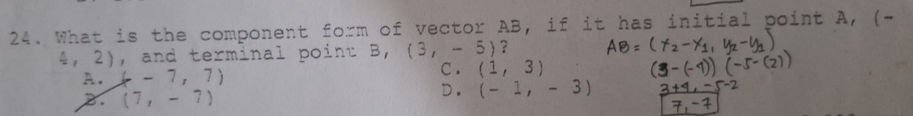 What is the component form of vector AB, if it has initial point
4, 2), and terminal point B, (3,-5) ?
A. (-7,7)
C . (1,3)
2. (7,-7) D. (-1,-3)