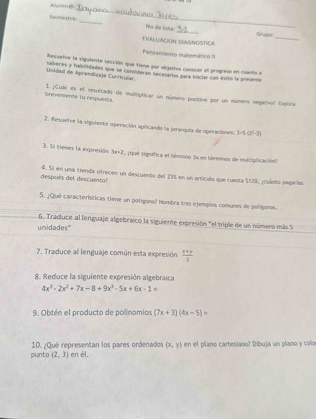 Alumn@: 
_ 
_ 
Semestre: 
_ 
No de lista: _Grupo: 
EVALUACION DIAGNOSTICA 
Pensamiento matemático II 
Resuelve la siguiente sección que tiene por objetivo conocer el progreso en cuanto a 
saberes y habilidades que se consideran necesarios para iniciar con éxito la presente 
Unidad de Aprendizaje Curricular. 
1. ¿Cuál es el resultado de multiplicar un número positivo por un número negativo? Explica 
brevemente tu respuesta. 
2. Resuelve la siguiente operación aplicando la jerarquía de operaciones: 3+5 (2²-3)
3. Si tienes la expresión 3x+2 ¿qué significa el término 3x en términos de multiplicación? 
4. Si en una tienda ofrecen un descuento del 25% en un artículo que cuesta $120, ¿cuánto pagarias 
después del descuento? 
5. ¿Qué características tiene un polígono? Nombra tres ejemplos comunes de polígonos. 
6. Traduce al lenguaje algebraico la siguiente expresión “el triple de un número más 5
unidades“ 
7. Traduce al lenguaje común esta expresión  (x+y)/2 
8. Reduce la siguiente expresión algebraica
4x^3-2x^2+7x-8+9x^3-5x+6x-1=
9. Obtén el producto de polinomios (7x+3)(4x-5)=
10. ¿Qué representan los pares ordenados (x,y) en el plano cartesiano? Dibuja un plano y colo 
punto (2,3) en él.