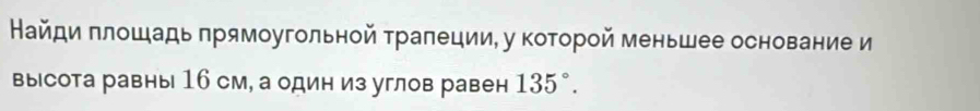 Найди πлошадь прямоугольной траπеции, у которой меньшее основание и 
вы сота равны 16 см, а один из углов равен 135°.