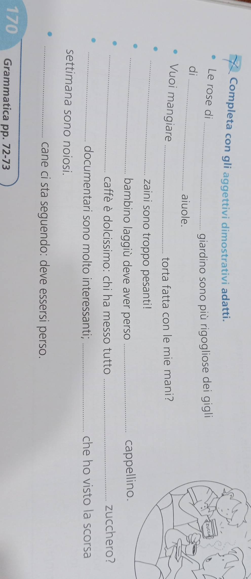 Completa con gli aggettivi dimostrativi adatti. 
Le rose di 
_giardino sono più rigogliose dei gigli 
di_ 
aiuole. 
Vuoi mangiare_ 
torta fatta con le mie mani? 
_ 
zaini sono troppo pesanti! 
_bambino laggiù deve aver perso _cappe 
_caffè è dolcissimo: chi ha messo tutto _zucchero? 
_documentari sono molto interessanti; _che ho visto la scorsa 
settimana sono noiosi. 
_cane ci sta seguendo: deve essersi perso.
170 Grammatica pp. 72-73