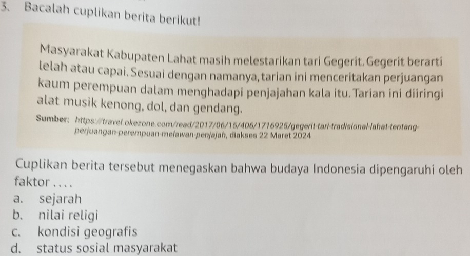 Bacalah cuplikan berita berikut!
Masyarakat Kabupaten Lahat masih melestarikan tari Gegerit. Gegerit berarti
lelah atau capai. Sesuai dengan namanya,tarian ini menceritakan perjuangan
kaum perempuan dalam menghadapi penjajahan kala itu.Tarian ini diiringi
alat musik kenong, dol, dan gendang.
Sumber: https://travel.okezone.com/read/2017/06/15/406/1716925/gegerit-tari-tradisional-lahat-tentang-
perjuangan-perempuan-melawan-penjajah, diakses 22 Maret 2024
Cuplikan berita tersebut menegaskan bahwa budaya Indonesia dipengaruhi oleh
faktor .. . .
a. sejarah
b. nilai religi
c. kondisi geografis
d. status sosial masyarakat