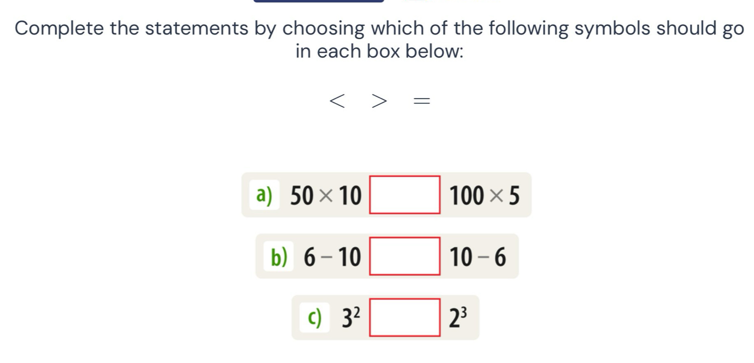 Complete the statements by choosing which of the following symbols should go
in each box below:
<>=
a) 50* 10□ 100* 5
b) 6-10 □ 10-6
c) 3^2 | | 2^3