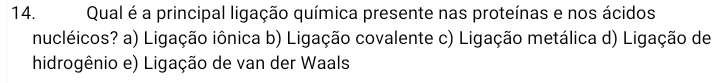 Qual é a principal ligação química presente nas proteínas e nos ácidos
nucléicos? a) Ligação iônica b) Ligação covalente c) Ligação metálica d) Ligação de
hidrogênio e) Ligação de van der Waals