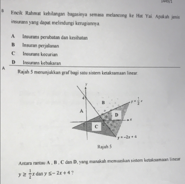 144971
B Encik Rahmat kehilangan bagasinya semasa melancong ke Hat Yai. Apakah jenis
insurans yang dapat melindungi kerugiannya.
A Insurans perubatan dan kesihatan
B Insuran perjalanan
C Insurans kecurian
D Insurans kebakaran
A
Rajah 5 menunjukkan graf bagi satu sistem ketaksamaan linear.
Rajah 5
Antara rantau A , B , C dan D, yang manakah memuaskan sistem ketaksamaan linear
y≥  1/2 x dan y≤ -2x+4 ?