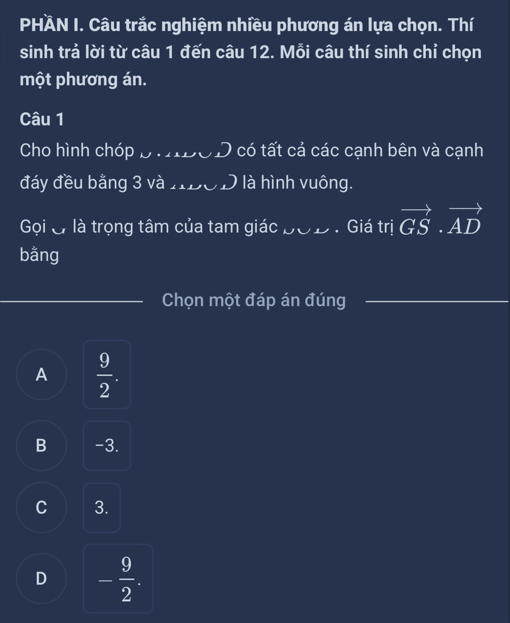 PHÀN I. Câu trắc nghiệm nhiều phương án lựa chọn. Thí
sinh trả lời từ câu 1 đến câu 12. Mỗi câu thí sinh chỉ chọn
một phương án.
Câu 1
Cho hình chóp p. OD có tất cả các cạnh bên và cạnh
đáy đều bằng 3 và HDOD là hình vuông.
Gọi & là trọng tâm của tam giác bOD . Giá trị vector GS· vector AD
bằng
_Chọn một đáp án đúng_
A  9/2 .
B -3.
C 3.
D - 9/2 .