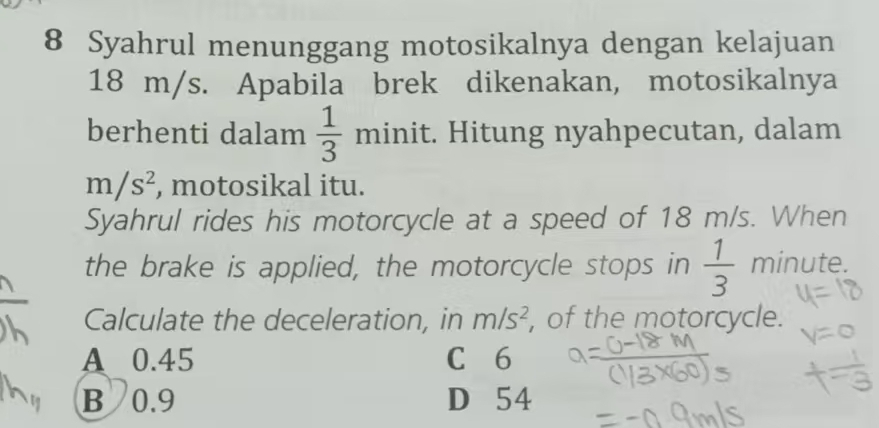 Syahrul menunggang motosikalnya dengan kelajuan
18 m/s. Apabila brek dikenakan, motosikalnya
berhenti dalam  1/3 minit. :. Hitung nyahpecutan, dalam
m/s^2 , motosikal itu.
Syahrul rides his motorcycle at a speed of 18 m/s. When
the brake is applied, the motorcycle stops in  1/3  minute.
Calculate the deceleration, in m/s^2 , of the motorcycle.
A 0.45 C 6
B 0.9 D 54