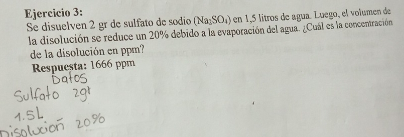 Se disuelven 2 gr de sulfato de sodio (Na_2SO_4) en 1,5 litros de agua. Luego, el volumen de 
la disolución se reduce un 20% debido a la evaporación del agua. ¿Cuál es la concentración 
de la disolución en ppm? 
Respueșta: 1666 ppm