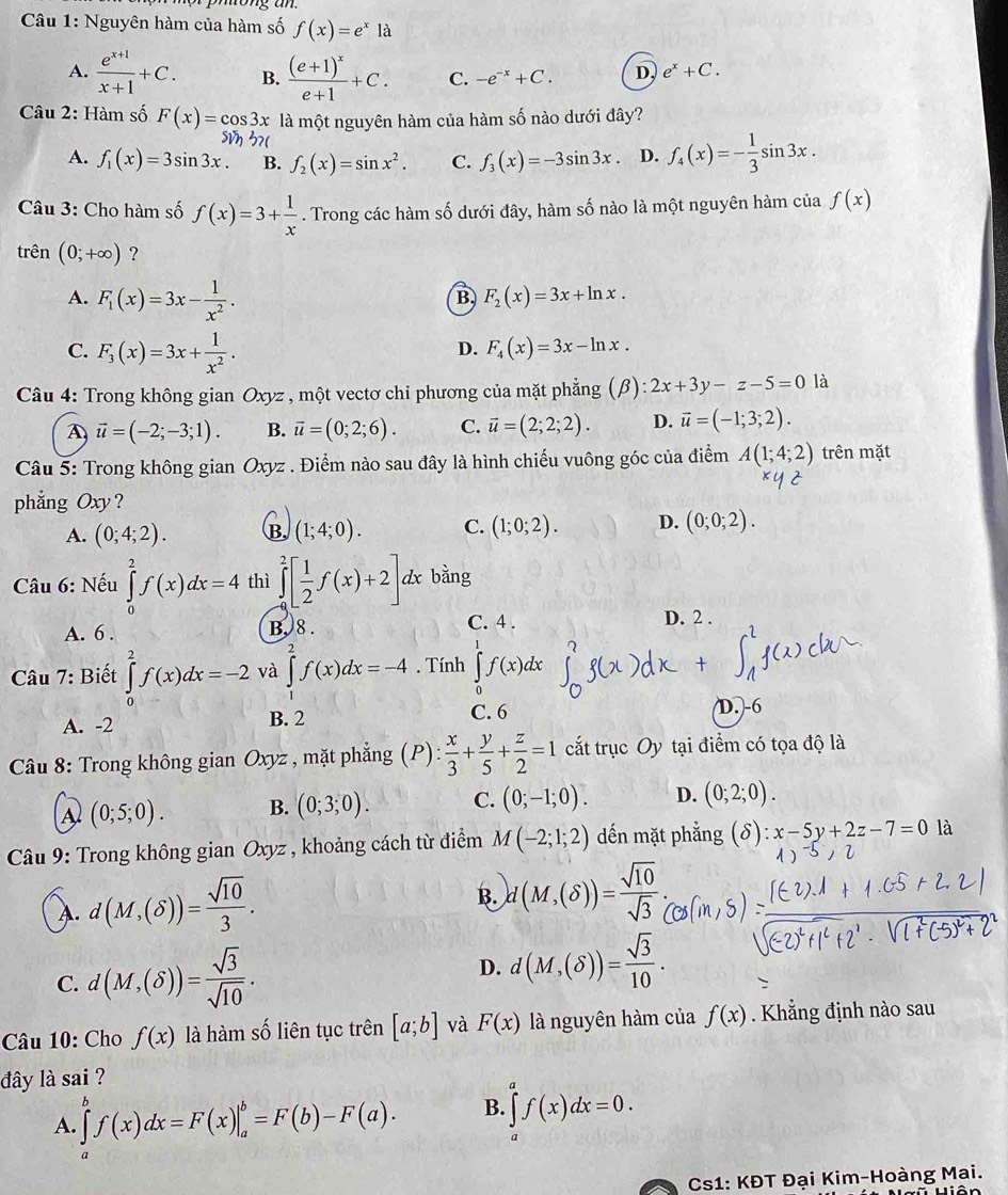 Nguyên hàm của hàm số f(x)=e^x là
A.  (e^(x+1))/x+1 +C. B. frac (e+1)^xe+1+C. C. -e^(-x)+C. D, e^x+C.
Câu 2: Hàm số F(x)=cos 3x là một nguyên hàm của hàm số nào dưới đây?
A. f_1(x)=3sin 3x B. f_2(x)=sin x^2. C. f_3(x)=-3sin 3x. D. f_4(x)=- 1/3 sin 3x.
Câu 3: Cho hàm số f(x)=3+ 1/x . Trong các hàm số dưới đây, hàm số nào là một nguyên hàm của f(x)
trên (0;+∈fty ) ?
A. F_1(x)=3x- 1/x^2 .
B F_2(x)=3x+ln x.
C. F_3(x)=3x+ 1/x^2 .
D. F_4(x)=3x-ln x.
Câu 4: Trong không gian Oxyz , một vectơ chi phương của mặt phẳng (β) ):2x+3y-z-5=0 là
vector u=(-2;-3;1). B. vector u=(0;2;6). C. vector u=(2;2;2). D. vector u=(-1;3;2).
Câu 5: Trong không gian Oxyz . Điểm nào sau đây là hình chiếu vuông góc của điểm A(1;4;2) trên mặt
phẳng Oxy ?
A. (0;4;2). B. (1;4;0). C. (1;0;2). D. (0;0;2).
Câu 6: Nếu ∈tlimits _0^(2f(x)dx=4 thì ∈tlimits _(-a)^2[frac 1)2f(x)+2]. dx bằng
C. 4 .
A. 6 . B. 8 . D. 2 .
Câu 7: Biết ∈tlimits _0^(2f(x)dx=-2 và ∈tlimits _1^2f(x)dx=-4. Tính ∈tlimits _0^1f(x)dx
A. -2 B. 2 C. 6
D. -6
Câu 8: Trong không gian Oxyz , mặt phẳng  ( P ):frac x)3+ y/5 + z/2 =1 cắt trục Oy tại điểm có tọa độ là
A (0;5;0). B. (0;3;0). C. (0;-1;0). D. (0;2;0).
* Câu 9: Trong không gian Oxyz , khoảng cách từ điểm M(-2;1;2) dến mặt phẳng (δ): x-5y+2z-7=0 là
A. d(M,(delta ))= sqrt(10)/3 .
B. d(M,(delta ))= sqrt(10)/sqrt(3) 
C. d(M,(delta ))= sqrt(3)/sqrt(10) .
D. d(M,(delta ))= sqrt(3)/10 .
Câu 10: Cho f(x) là hàm số liên tục trên [a;b] và F(x) là nguyên hàm của f(x). Khẳng định nào sau
đây là sai ?
A. ∈tlimits _a^bf(x)dx=F(x)|_a^b=F(b)-F(a). B. ∈tlimits _a^af(x)dx=0.
Cs1: KĐT Đại Kim-Hoàng Mai.