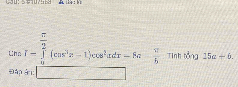 Cau: 5 #10/568 Báo lội 
Cho I=∈tlimits _0^((frac π)2)(cos^3x-1)cos^2xdx=8a- π /b . Tính tổng 15a+b. 
Đáp án: □