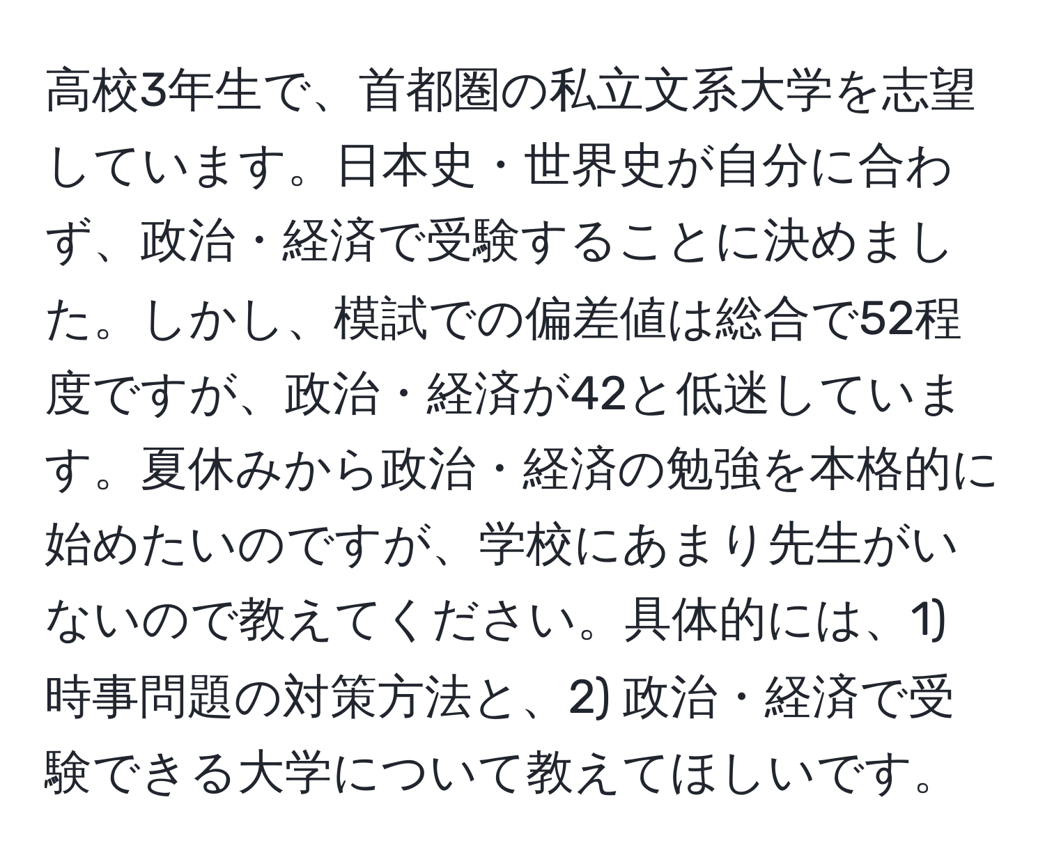 高校3年生で、首都圏の私立文系大学を志望しています。日本史・世界史が自分に合わず、政治・経済で受験することに決めました。しかし、模試での偏差値は総合で52程度ですが、政治・経済が42と低迷しています。夏休みから政治・経済の勉強を本格的に始めたいのですが、学校にあまり先生がいないので教えてください。具体的には、1) 時事問題の対策方法と、2) 政治・経済で受験できる大学について教えてほしいです。