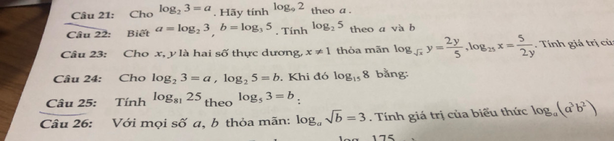 Cho log _23=a. Hãy tính log _92 theo a . 
Câu 22: Biết a=log _23, b=log _35. Tính log _25 theo a và b 
Câu 23: Cho x, y là hai số thực dương, x!= 1 thỏa mãn log _sqrt(x)y= 2y/5 , log _25x= 5/2y . Tính giá trị củ 
Câu 24: Cho log _23=a, log _25=b. Khi đó log _158 bằng: 
Câu 25: Tính log _8125 theo log _53=b_ 
Câu 26: Với mọi số a, b thỏa mãn: log _asqrt(b)=3 Tính giá trị của biểu thức log _a(a^3b^2)
175