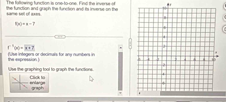 The following function is one-to-one. Find the inverse of
y
the function and graph the function and its inverse on the 
same set of axes.
f(x)=x-7
f^(-1)(x)=x+7
(Use integers or decimals for any numbers in 
the expression.) 
Use the graphing tool to graph the functions. 
Click to 
enlarge 
graph