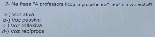 2- Na frase "A professora ficou impressionada", qual é a voz verbal?
a-) Voz ativa
b-) Voz passiva
c-) Voz reflexiva
d-) Voz recíproca