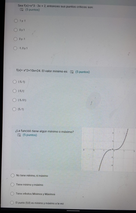 Sea f(x)=x^(wedge)3-3x+2 , entonces sus puntos críticos son:
(5 puntos)
1 y -1
0 y 1
0 y -1
-1, 0 y 1
f(x)=x^(wedge)2+10x+24. El valor mínimo es: (5 puntos)
(-5,-1)
(-5,1)
(-5,-51)
(5,-1)
¿La función tiene algún mínimo o máximo?
(5 puntos)
No tiene mínimo, ni máximo
Tiene mínimo y máximo
Tiene infinitos Mínimos y Máximos
El punto (0,0) es mínimo y máximo a la vez