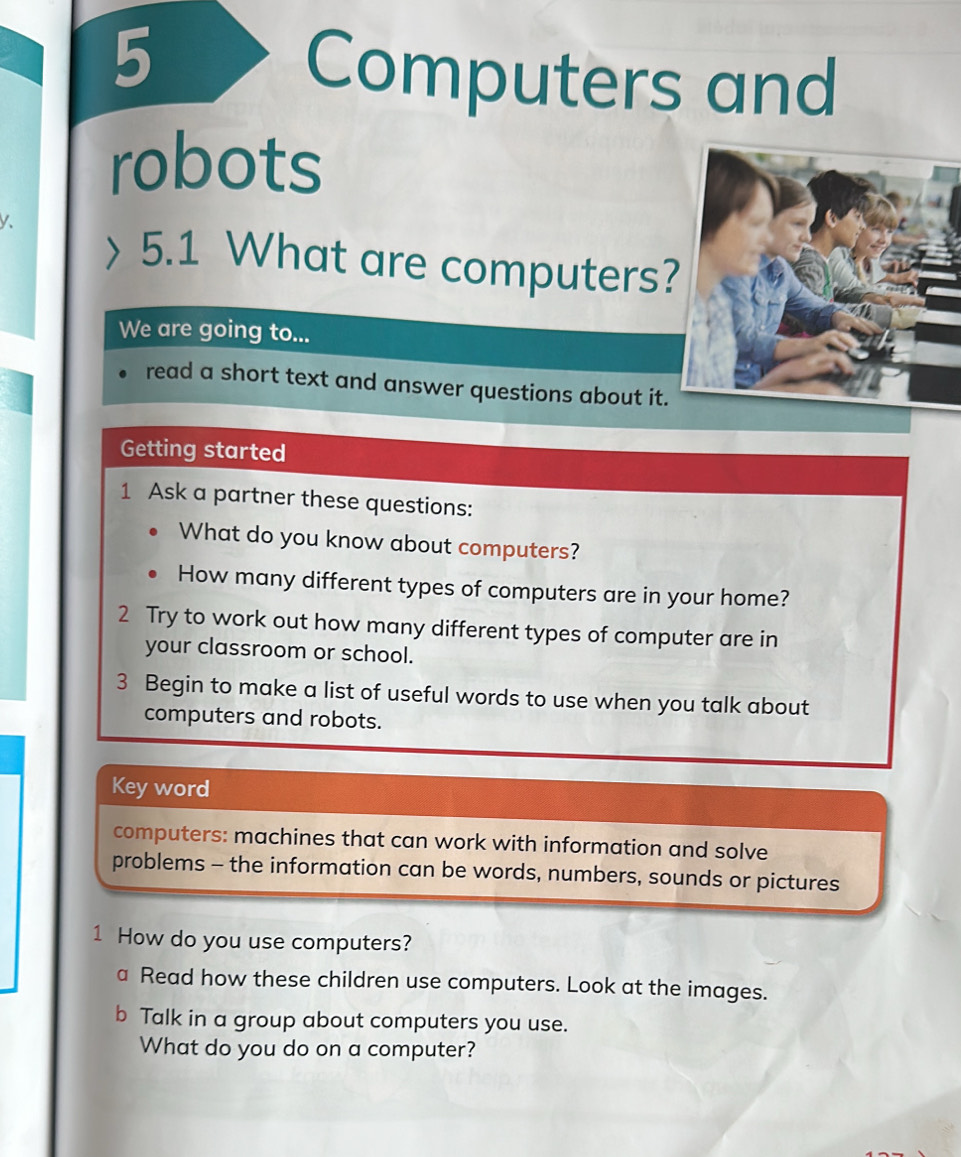 Computers and 
robots 
y、 
5.1 What are computers? 
We are going to... 
read a short text and answer questions about it. 
Getting started 
1 Ask a partner these questions: 
What do you know about computers? 
How many different types of computers are in your home? 
2 Try to work out how many different types of computer are in 
your classroom or school. 
3 Begin to make a list of useful words to use when you talk about 
computers and robots. 
Key word 
computers: machines that can work with information and solve 
problems - the information can be words, numbers, sounds or pictures 
1 How do you use computers? 
a Read how these children use computers. Look at the images. 
b Talk in a group about computers you use. 
What do you do on a computer?