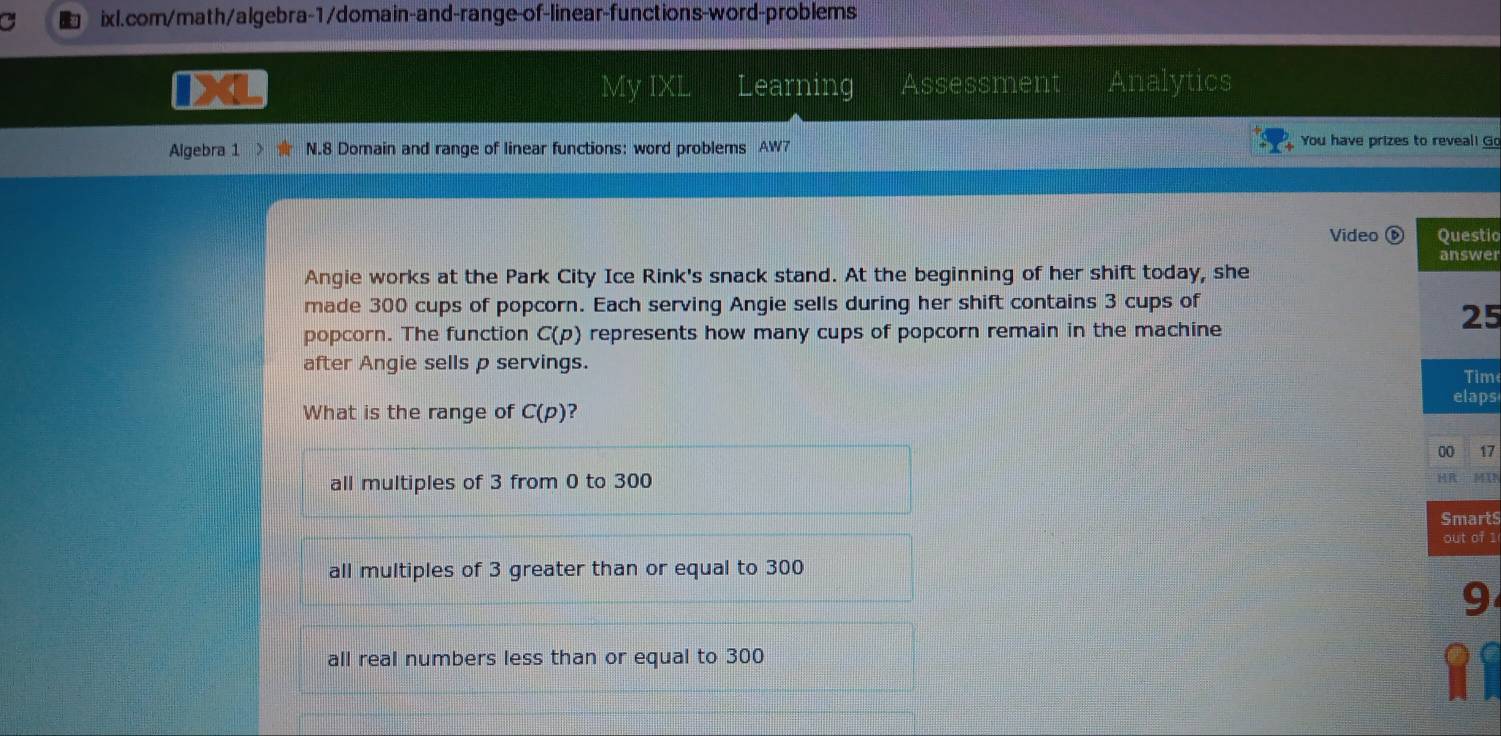 a ixl.com/math/algebra-1/domain-and-range-of-linear-functions-word-problems
My IXL Learning Assessment Analytics
Algebra 1 N.8 Domain and range of linear functions: word problems AW7
You have prizes to reveal! Go
Video Questic
answer
Angie works at the Park City Ice Rink's snack stand. At the beginning of her shift today, she
made 300 cups of popcorn. Each serving Angie sells during her shift contains 3 cups of
25
popcorn. The function C(p) represents how many cups of popcorn remain in the machine
after Angie sells p servings.
Tim
elaps
What is the range of C(p) ?
00 17
all multiples of 3 from 0 to 300
MIN
Smarts
out of 1
all multiples of 3 greater than or equal to 300
9
all real numbers less than or equal to 300