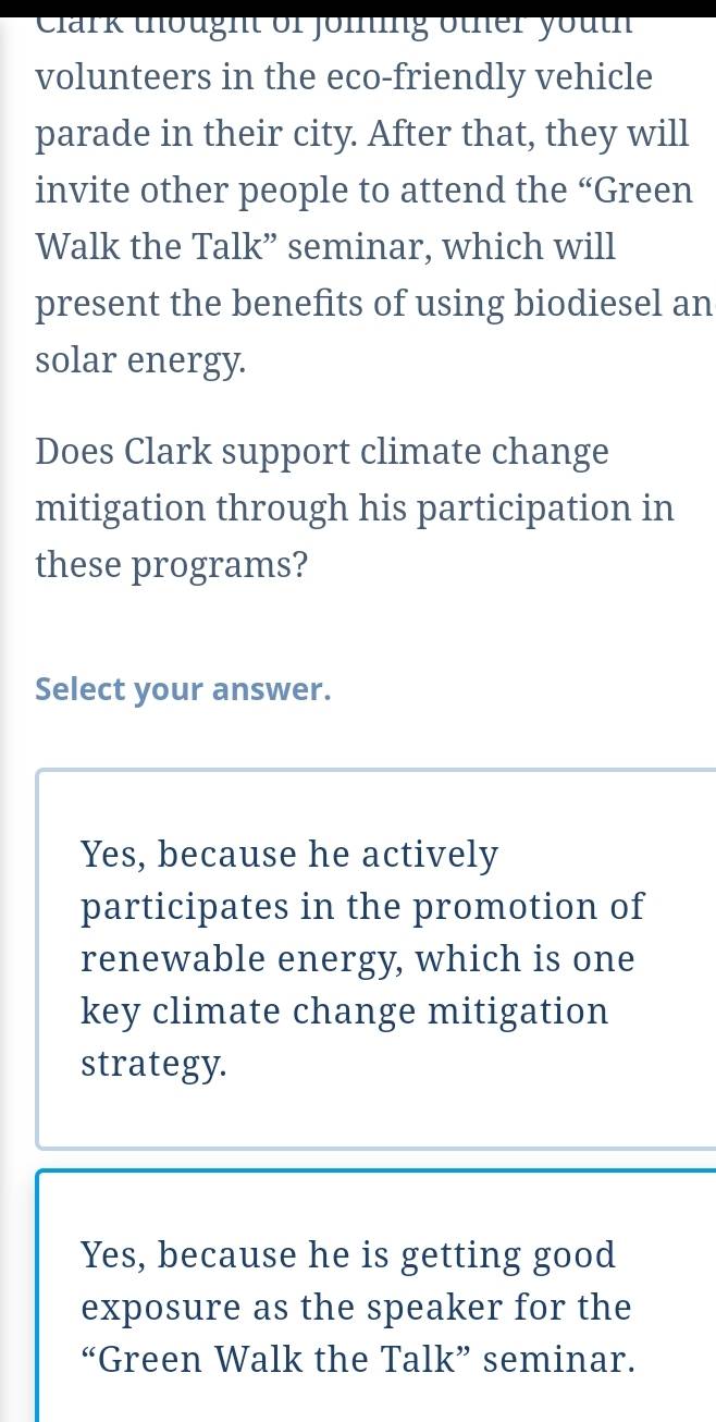 Clark thought of joiing other youth
volunteers in the eco-friendly vehicle
parade in their city. After that, they will
invite other people to attend the “Green
Walk the Talk” seminar, which will
present the benefits of using biodiesel an
solar energy.
Does Clark support climate change
mitigation through his participation in
these programs?
Select your answer.
Yes, because he actively
participates in the promotion of
renewable energy, which is one
key climate change mitigation
strategy.
Yes, because he is getting good
exposure as the speaker for the
“Green Walk the Talk” seminar.