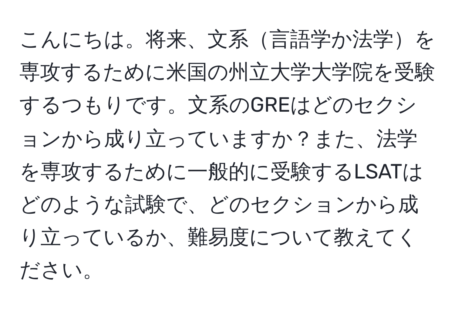 こんにちは。将来、文系言語学か法学を専攻するために米国の州立大学大学院を受験するつもりです。文系のGREはどのセクションから成り立っていますか？また、法学を専攻するために一般的に受験するLSATはどのような試験で、どのセクションから成り立っているか、難易度について教えてください。