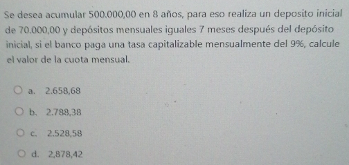 Se desea acumular 500.000,00 en 8 años, para eso realiza un deposito inicial
de 70.000,00 y depósitos mensuales iguales 7 meses después del depósito
inicial, si el banco paga una tasa capitalizable mensualmente del 9%, calcule
el valor de la cuota mensual.
a. 2.658,68
b. 2.788,38
c. 2.528,58
d. 2,878,42