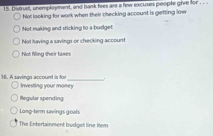 Distrust, unemployment, and bank fees are a few excuses people give for . . .
Not looking for work when their checking account is getting low
Not making and sticking to a budget
Not having a savings or checking account
Not filing their taxes
16. A savings account is for_
.
Investing your money
Regular spending
Long-term savings goals
The Entertainment budget line item