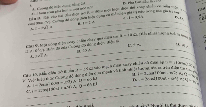 i.
A. Cường độ hiệu dụng bằng 2A.
D. Pha ban đầu là -π/2.
C. i luôn sớm pha hơn u một góc π/2
5 trong các giá trị sau? u=
cos100πt (V). Cường độ dòng điện hiệu dụng có thể nhận R=50Omega một hiệu điện thể xoay chiều có biểu thức: Câu
Câu 8. Đặt vào hai đầu điện trở
C. I=0,5A
D. 4 A Đ
A. I=2sqrt(2)A B. I=2A
Câu 9. Một dòng điện xoay chiều chạy qua điện trở R=10Omega * Biết nhiệt lượng toà ra trong
C
C. 5 A. D. 10 A
là 9.10^5(J) 1. Biên độ của Cường độ dòng điện điện là
_
A. 5sqrt(2)A. _B. 20 A
Câu 10. Mắc điện trở thuần R=55Omega vào mạch điện xoay chiều có điện áp
V. Viết biểu thức Cường độ dòng điện qua mạch và tính nhiệt u=110cos (100_21)
B. i=2cos (100π t-π /2)A; Q=86kJ i=2cos (100π t-π /4)A; Q=86kJ
A.
C._ i=2cos (100π t+π /4)A; Q=66kJ i=2cos (100π t+π /2)A; Q=66kJ
D.
_
lúng sai. Nàn2 Người ta thu được đ à n