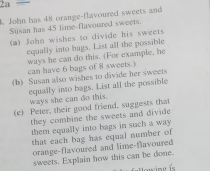 2a= 
3. John has 48 orange-flavoured sweets and 
Susan has 45 lime-flavoured sweets. 
(a) John wishes to divide his sweets 
equally into bags. List all the possible 
ways he can do this. (For example, he 
can have 6 bags of 8 sweets.) 
(b) Susan also wishes to divide her sweets 
equally into bags. List all the possible 
ways she can do this. 
(c) Peter, their good friend, suggests that 
they combine the sweets and divide 
them equally into bags in such a way 
that each bag has equal number of 
orange-flavoured and lime-flavoured 
sweets. Explain how this can be done.