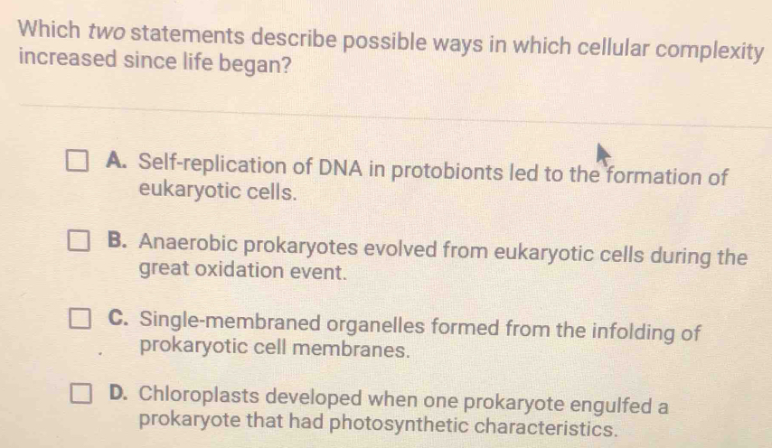 Which two statements describe possible ways in which cellular complexity
increased since life began?
A. Self-replication of DNA in protobionts led to the formation of
eukaryotic cells.
B. Anaerobic prokaryotes evolved from eukaryotic cells during the
great oxidation event.
C. Single-membraned organelles formed from the infolding of
prokaryotic cell membranes.
D. Chloroplasts developed when one prokaryote engulfed a
prokaryote that had photosynthetic characteristics.