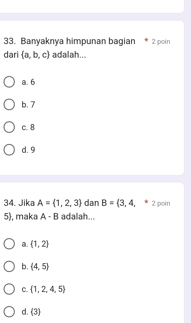 Banyaknya himpunan bagian * 2 poin
dari  a,b,c adalah...
a. 6
b. 7
c. 8
d. 9
34. Jika A= 1,2,3 dan B= 3,4,* 2 poin
5, maka A - B adalah...
a.  1,2
b.  4,5
C.  1,2,4,5
d.  3