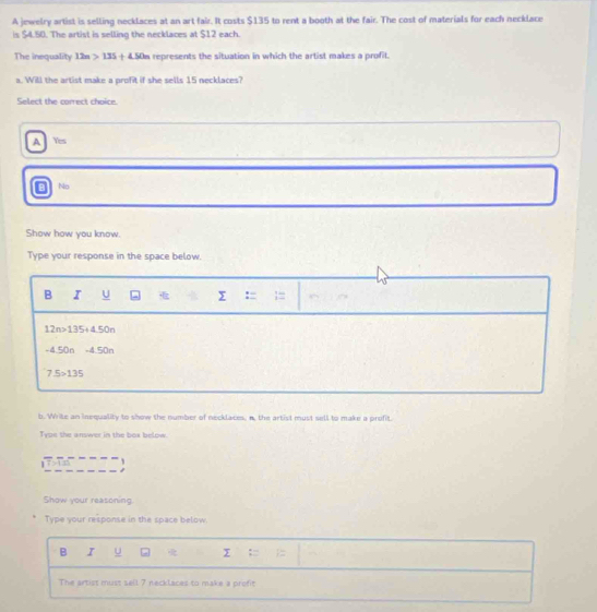 A jewelry artist is selling necklaces at an art fair. It costs $135 to rent a booth at the fair. The cost of materials for each necklace
is $4.50. The artist is selling the necklaces at $12 each
The inequality 12n>135+4.50n represents the situation in which the artist makes a profit.
a. Will the artist make a profit if she sells 15 necklaces?
Select the correct choice.
A Yes
No
Show how you know.
Type your response in the space below.
B I U :
12n>135+450n
- 150n -4.50n
7.5>135
b. Write an inequality to show the number of necklaces, n, the artist must sell to make a profit.
Type the answer in the box below 
`
Show your reasoning
Type your response in the space below.
B I 
The artist must sell 7 necklaces to make a profit