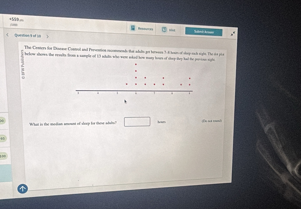 +559 pts Resources Hint 
/1000 
Submit Answer 
Question 9 of 10 
The Centers for Disease Control and Prevention recommends that adults get between 7-8 hours of sleep each night. The dot plot 
below shows the results from a sample of 13 adults who were asked how many hours of sleep they had the previous night. 
00 (Do not round) 
What is the median amount of sleep for these adults? □ hours
95
100