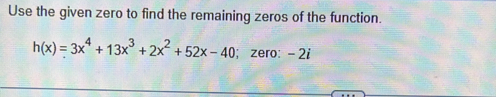 Use the given zero to find the remaining zeros of the function.
h(x)=3x^4+13x^3+2x^2+52x-40; zero: - 2i