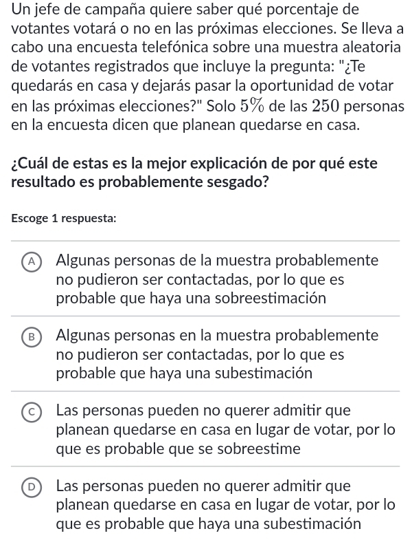 Un jefe de campaña quiere saber qué porcentaje de
votantes votará o no en las próximas elecciones. Se lleva a
cabo una encuesta telefónica sobre una muestra aleatoria
de votantes registrados que incluye la pregunta: "¿Te
quedarás en casa y dejarás pasar la oportunidad de votar
en las próximas elecciones?" Solo 5% de las 250 personas
en la encuesta dicen que planean quedarse en casa.
¿Cuál de estas es la mejor explicación de por qué este
resultado es probablemente sesgado?
Escoge 1 respuesta:
A) Algunas personas de la muestra probablemente
no pudieron ser contactadas, por lo que es
probable que haya una sobreestimación
B Algunas personas en la muestra probablemente
no pudieron ser contactadas, por lo que es
probable que haya una subestimación
C Las personas pueden no querer admitir que
planean quedarse en casa en lugar de votar, por lo
que es probable que se sobreestime
D Las personas pueden no querer admitir que
planean quedarse en casa en lugar de votar, por lo
que es probable que haya una subestimación